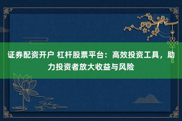 证券配资开户 杠杆股票平台：高效投资工具，助力投资者放大收益与风险