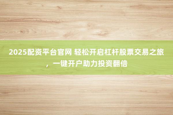 2025配资平台官网 轻松开启杠杆股票交易之旅，一键开户助力投资翻倍