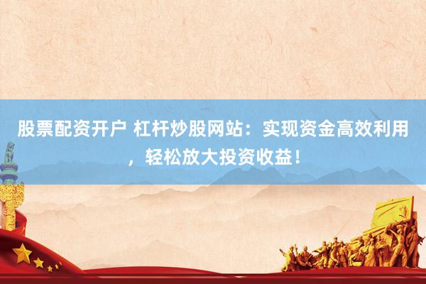 股票配资开户 杠杆炒股网站：实现资金高效利用，轻松放大投资收益！