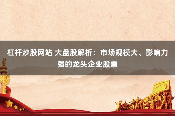 杠杆炒股网站 大盘股解析：市场规模大、影响力强的龙头企业股票