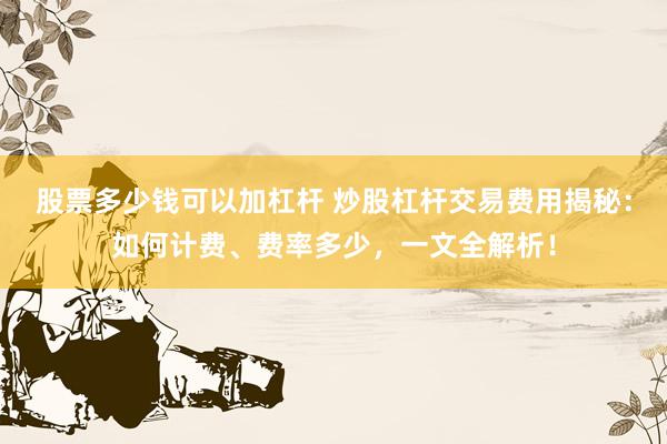 股票多少钱可以加杠杆 炒股杠杆交易费用揭秘：如何计费、费率多少，一文全解析！