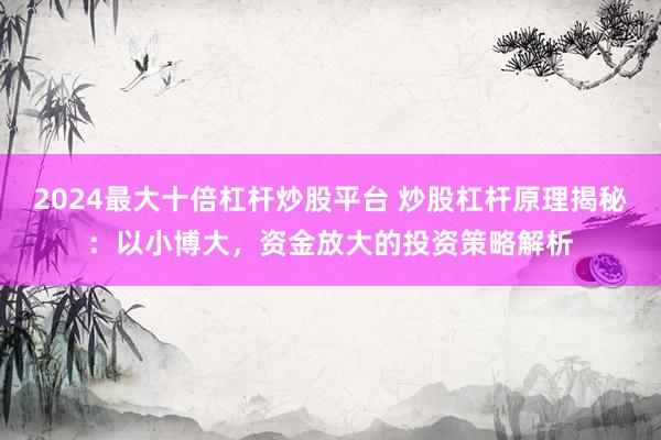 2024最大十倍杠杆炒股平台 炒股杠杆原理揭秘：以小博大，资金放大的投资策略解析