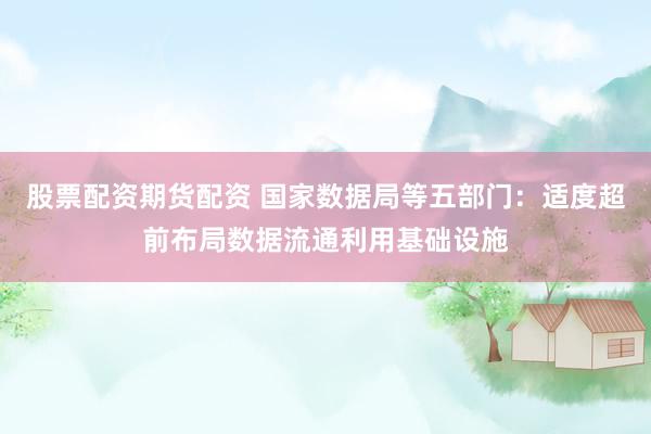 股票配资期货配资 国家数据局等五部门：适度超前布局数据流通利用基础设施