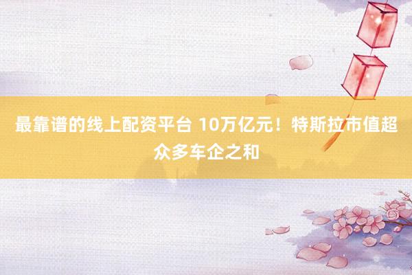 最靠谱的线上配资平台 10万亿元！特斯拉市值超众多车企之和