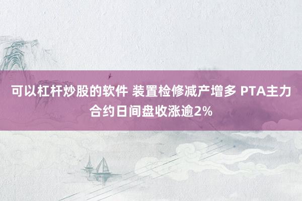 可以杠杆炒股的软件 装置检修减产增多 PTA主力合约日间盘收涨逾2%