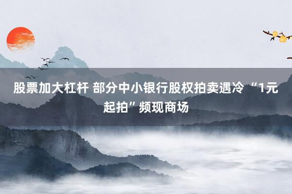 股票加大杠杆 部分中小银行股权拍卖遇冷 “1元起拍”频现商场