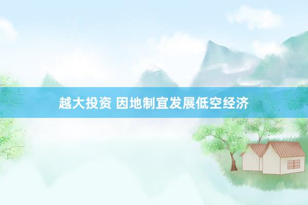 越大投资 因地制宜发展低空经济