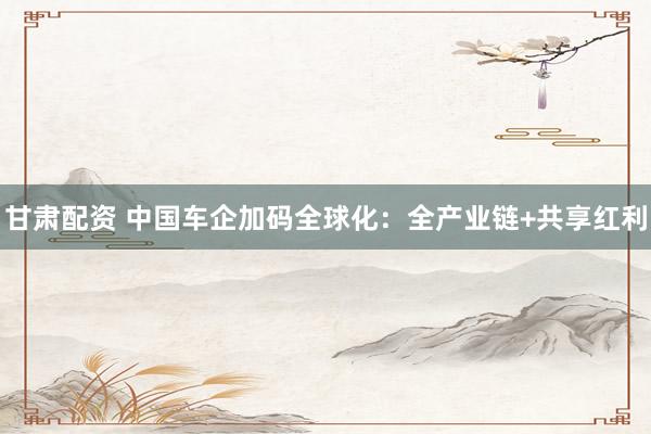 甘肃配资 中国车企加码全球化：全产业链+共享红利