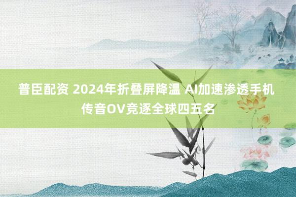 普臣配资 2024年折叠屏降温 AI加速渗透手机 传音OV竞逐全球四五名