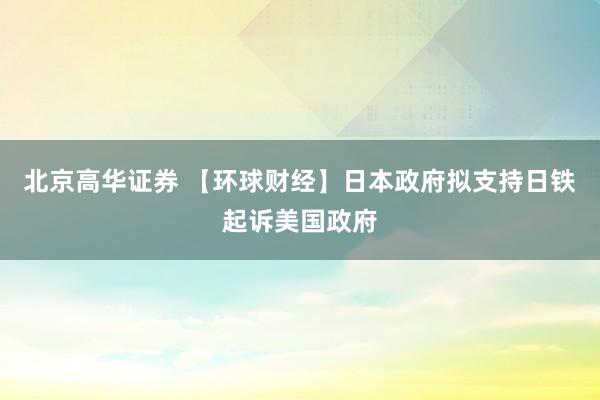 北京高华证券 【环球财经】日本政府拟支持日铁起诉美国政府