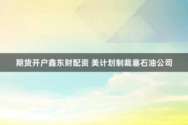 期货开户鑫东财配资 美计划制裁塞石油公司
