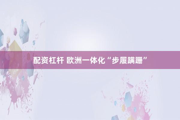 配资杠杆 欧洲一体化“步履蹒跚”