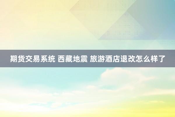 期货交易系统 西藏地震 旅游酒店退改怎么样了