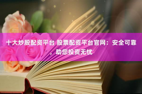 十大炒股配资平台 股票配资平台官网：安全可靠，助您投资无忧