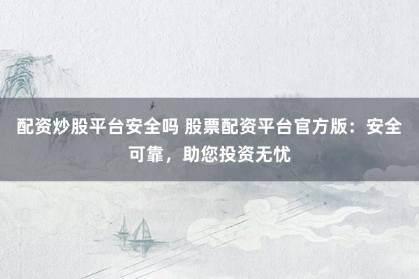 配资炒股平台安全吗 股票配资平台官方版：安全可靠，助您投资无忧