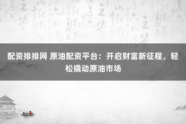 配资排排网 原油配资平台：开启财富新征程，轻松撬动原油市场