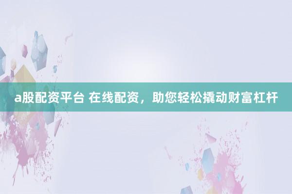 a股配资平台 在线配资，助您轻松撬动财富杠杆