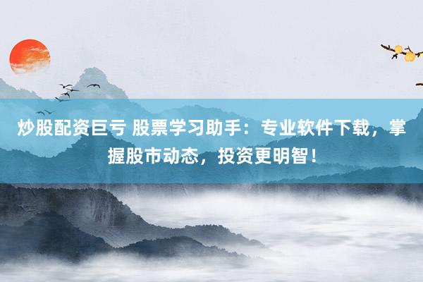 炒股配资巨亏 股票学习助手：专业软件下载，掌握股市动态，投资更明智！