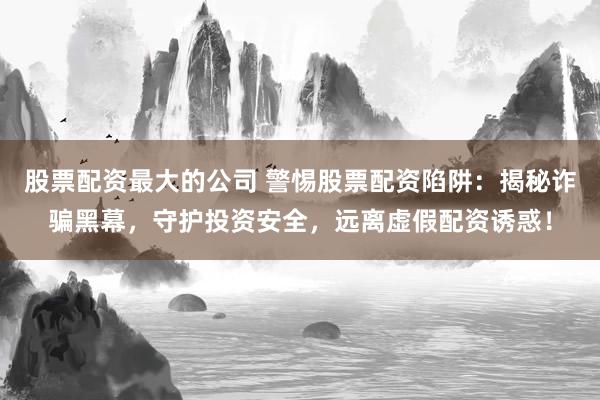 股票配资最大的公司 警惕股票配资陷阱：揭秘诈骗黑幕，守护投资安全，远离虚假配资诱惑！