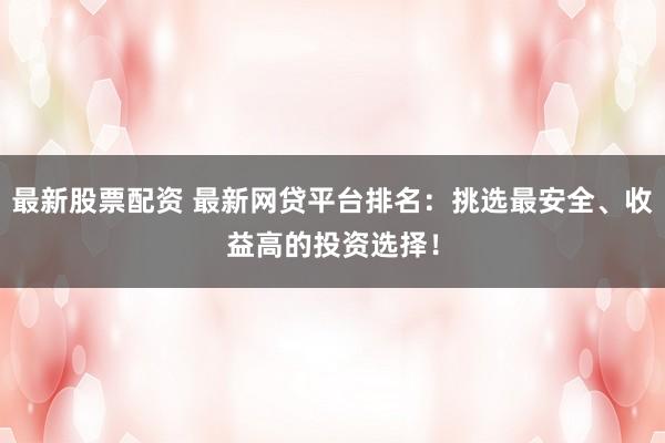 最新股票配资 最新网贷平台排名：挑选最安全、收益高的投资选择！