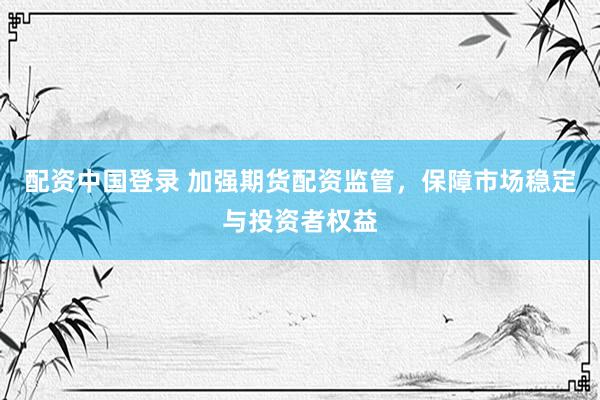 配资中国登录 加强期货配资监管，保障市场稳定与投资者权益