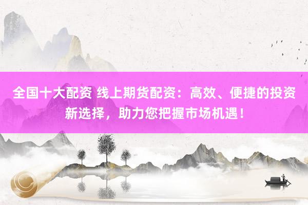 全国十大配资 线上期货配资：高效、便捷的投资新选择，助力您把握市场机遇！