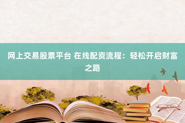 网上交易股票平台 在线配资流程：轻松开启财富之路