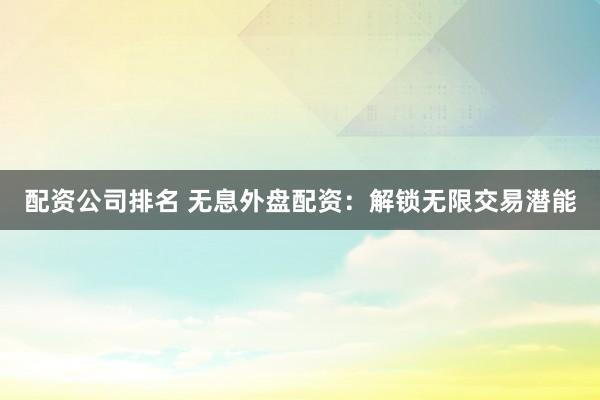 配资公司排名 无息外盘配资：解锁无限交易潜能