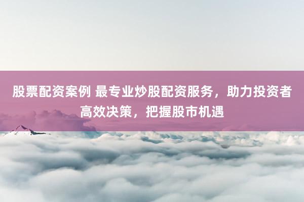 股票配资案例 最专业炒股配资服务，助力投资者高效决策，把握股市机遇