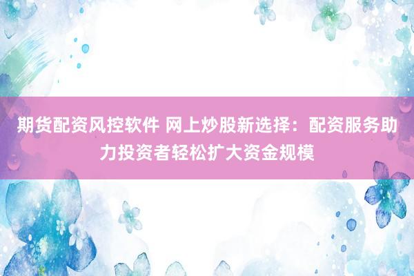 期货配资风控软件 网上炒股新选择：配资服务助力投资者轻松扩大资金规模