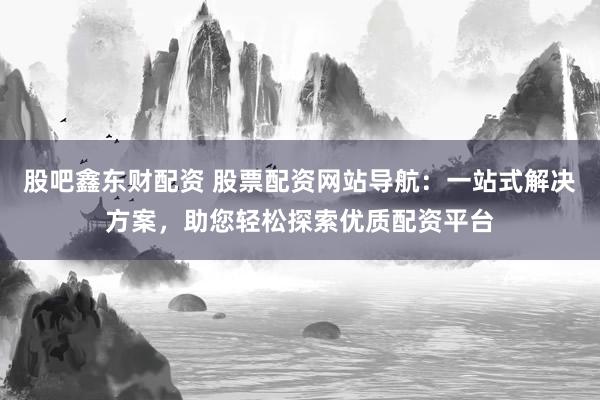 股吧鑫东财配资 股票配资网站导航：一站式解决方案，助您轻松探索优质配资平台