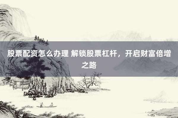股票配资怎么办理 解锁股票杠杆，开启财富倍增之路