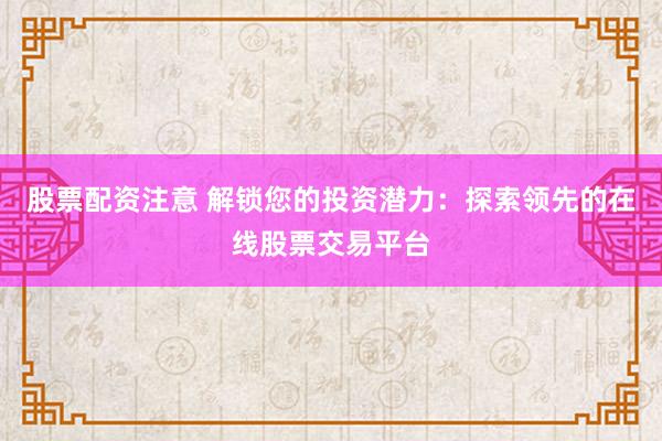 股票配资注意 解锁您的投资潜力：探索领先的在线股票交易平台