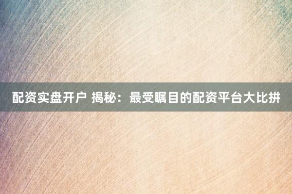 配资实盘开户 揭秘：最受瞩目的配资平台大比拼
