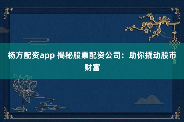 杨方配资app 揭秘股票配资公司：助你撬动股市财富