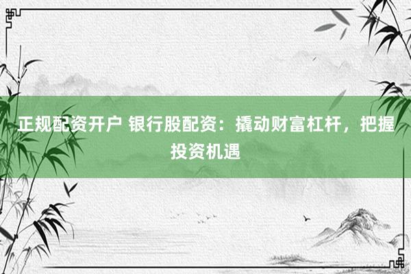 正规配资开户 银行股配资：撬动财富杠杆，把握投资机遇