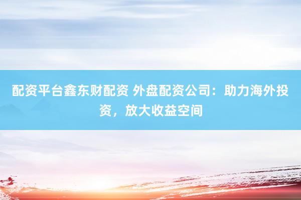 配资平台鑫东财配资 外盘配资公司：助力海外投资，放大收益空间