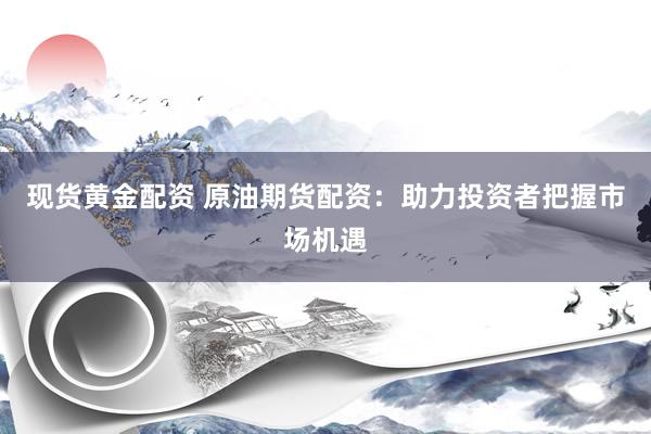 现货黄金配资 原油期货配资：助力投资者把握市场机遇