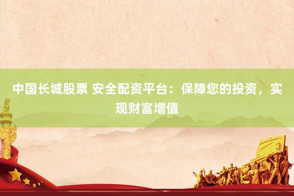 中国长城股票 安全配资平台：保障您的投资，实现财富增值