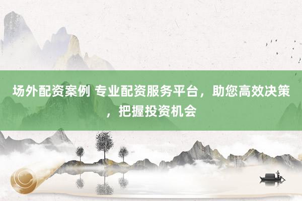 场外配资案例 专业配资服务平台，助您高效决策，把握投资机会