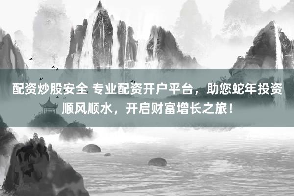 配资炒股安全 专业配资开户平台，助您蛇年投资顺风顺水，开启财富增长之旅！