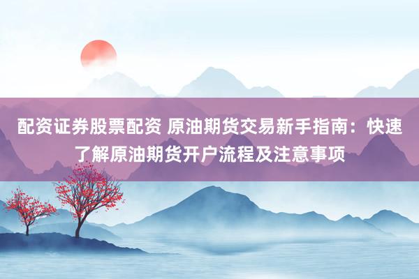 配资证券股票配资 原油期货交易新手指南：快速了解原油期货开户流程及注意事项