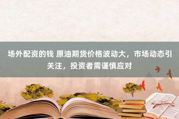 场外配资的钱 原油期货价格波动大，市场动态引关注，投资者需谨慎应对