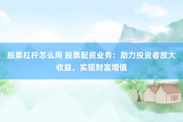 股票杠杆怎么用 股票配资业务：助力投资者放大收益，实现财富增值