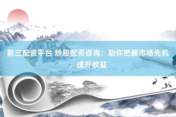 前三配资平台 炒股配资咨询：助你把握市场先机，提升收益