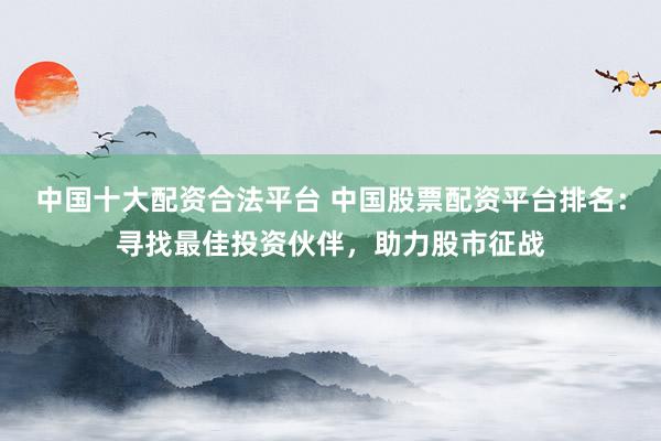 中国十大配资合法平台 中国股票配资平台排名：寻找最佳投资伙伴，助力股市征战