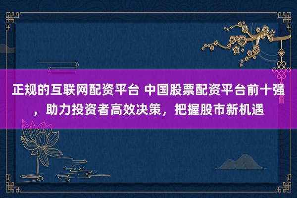 正规的互联网配资平台 中国股票配资平台前十强，助力投资者高效决策，把握股市新机遇