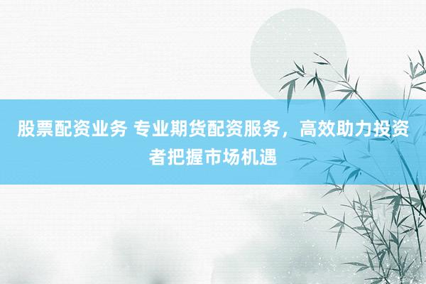 股票配资业务 专业期货配资服务，高效助力投资者把握市场机遇