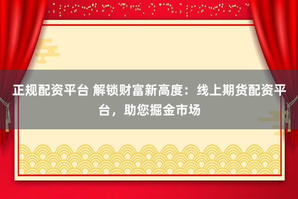 正规配资平台 解锁财富新高度：线上期货配资平台，助您掘金市场