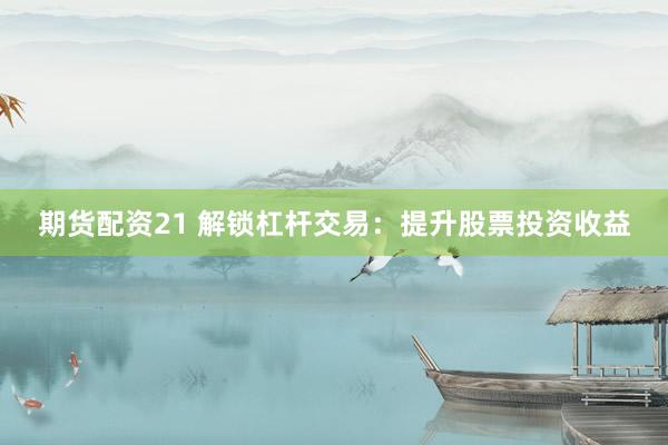 期货配资21 解锁杠杆交易：提升股票投资收益